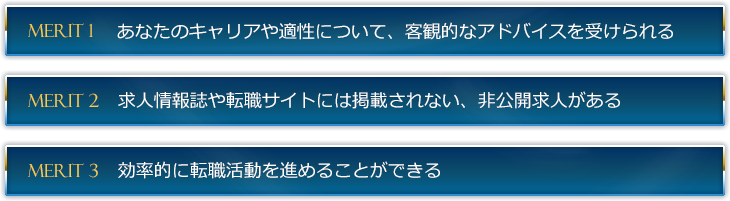 １つめは、あなたのキャリアや適性について、客観的なアドバイスを受けられること。２つめは、求人情報誌や転職サイトには掲載されない、非公開求人があること。３つめは、効率的に転職活動を進めることができることです。