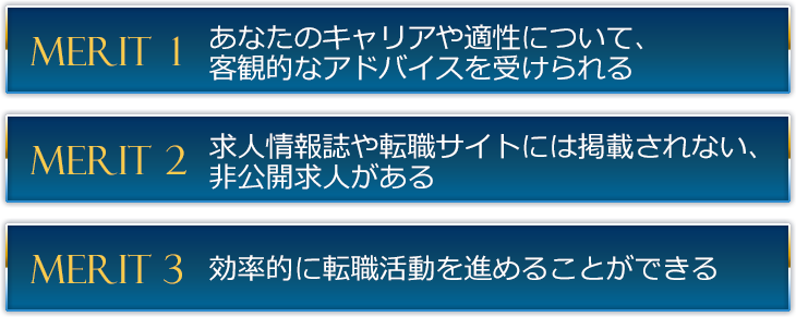 １つめは、あなたのキャリアや適性について、客観的なアドバイスを受けられること。２つめは、求人情報誌や転職サイトには掲載されない、非公開求人があること。３つめは、効率的に転職活動を進めることができることです。